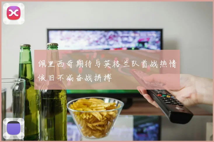 佩里西奇期待与英格兰队首战热情依旧不减奋战拼搏