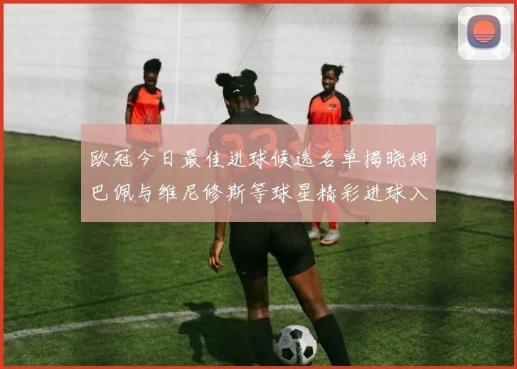 欧冠今日最佳进球候选名单揭晓姆巴佩与维尼修斯等球星精彩进球入围
