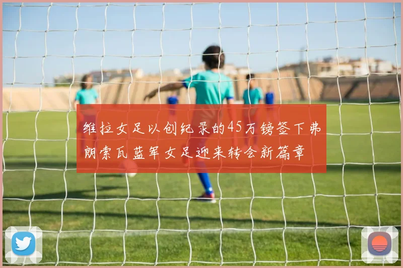 维拉女足以创纪录的45万镑签下弗朗索瓦蓝军女足迎来转会新篇章