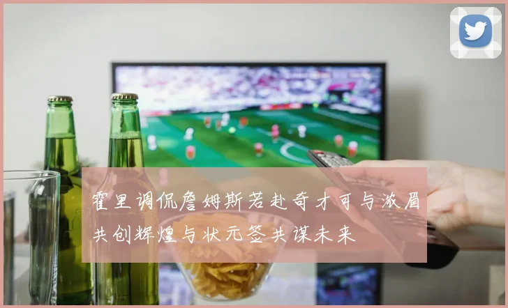霍里调侃詹姆斯若赴奇才可与浓眉共创辉煌与状元签共谋未来