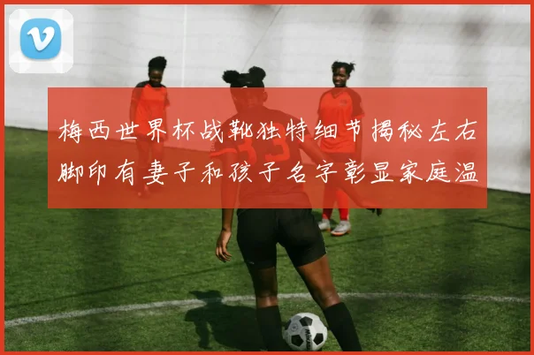 梅西世界杯战靴独特细节揭秘左右脚印有妻子和孩子名字彰显家庭温暖