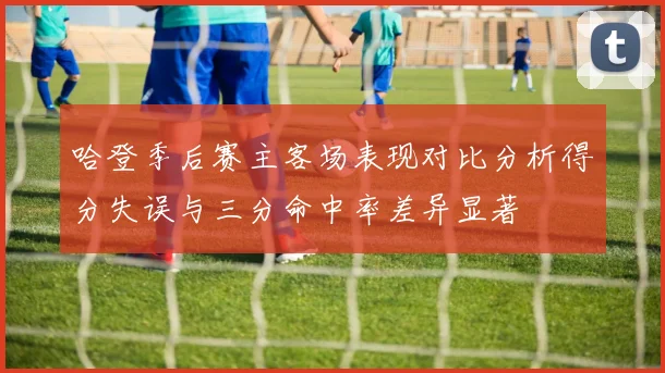 哈登季后赛主客场表现对比分析得分失误与三分命中率差异显著