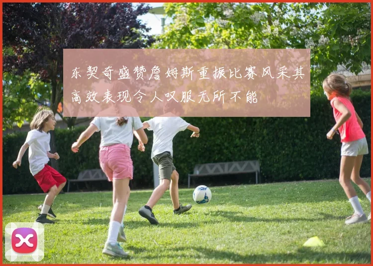 东契奇盛赞詹姆斯重振比赛风采其高效表现令人叹服无所不能