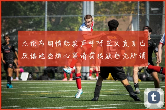 杰伦布朗愤怒发声呼吁正义直言已厌倦这些烦心事请罚我款也无所谓