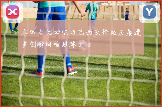 本田圭佑回忆与巴西交锋经历屡遭重创瞬间被进球打击