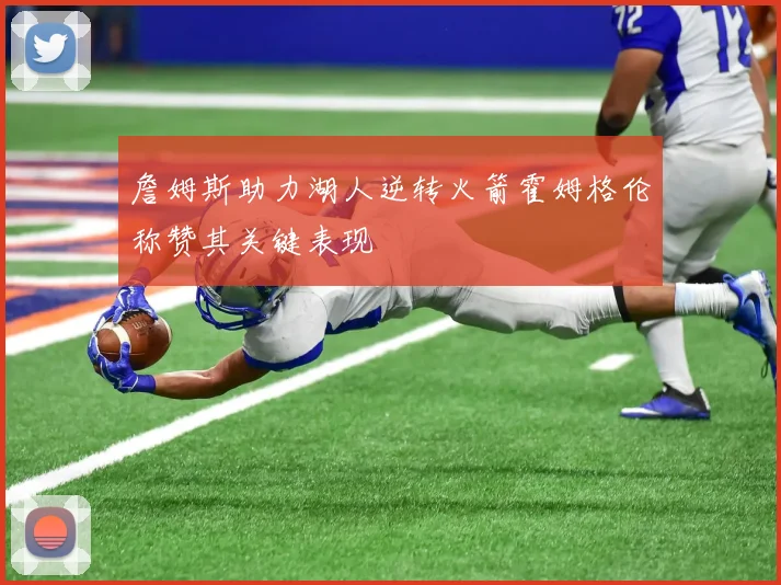 詹姆斯助力湖人逆转火箭霍姆格伦称赞其关键表现