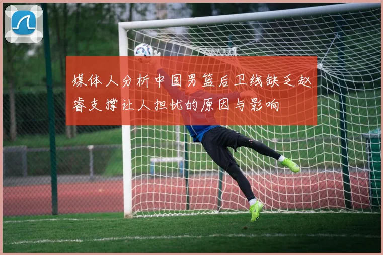媒体人分析中国男篮后卫线缺乏赵睿支撑让人担忧的原因与影响