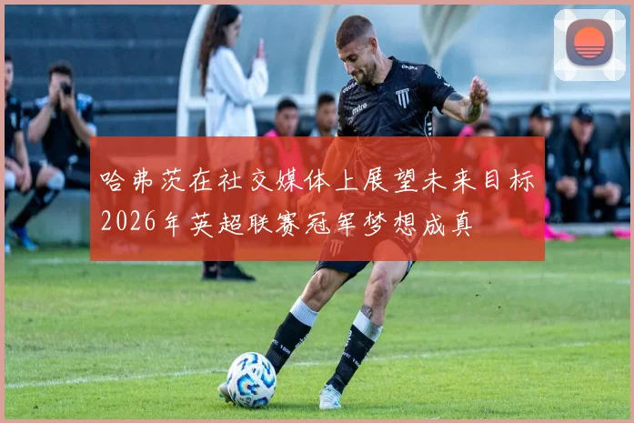 哈弗茨在社交媒体上展望未来目标2026年英超联赛冠军梦想成真